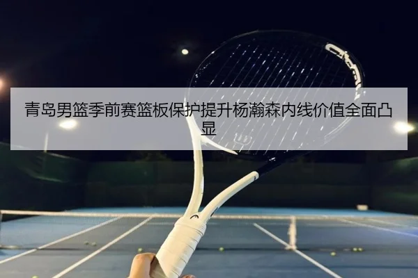 青岛男篮季前赛篮板保护提升杨瀚森内线价值全面凸显